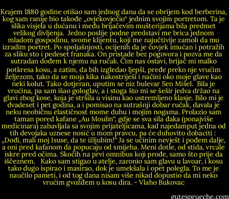 Krajem 1880 godine otišao sam jednog dana da se obrijem kod berberina, kog sam ranije bio takođe „ovjekovječio“ jednim svojim portretom. Ta je slika visjela u dućanu i među brijačevim mušterijama bila predmet velikog divljenja.<br /><br />Jedno poslije podne predstavi me brica jednom mladom gospodinu, svome klijentu, koji me najučtivije zamoli da mu izradim portret. Po spoljašnjosti, ocijenih da je čovjek imućan i potražih za sliku sto i pedeset franaka. On pristade bez pogovora i pozva me da sutradan dođem k njemu na ručak. Čim nas ostavi, brijač mi malko potkresa kosu, a zatim, da bih izgledao ljepši, pređe preko nje vrućim željezom, tako da se moja kika nakostriješi i načini oko moje glave kao neki kolut. Tako dotjeran, uputim se niz bulevar Sen Mišel.<br /><br />Bila je vrućina, pa sam išao gologlav, a i stoga što mi se šešir jedva držao na glavi zbog kose, koja je stršila u visinu kao ustremljeno klasje. Bilo mi je dvadeset i pet godina, a i pomisao na sutrašnji dobar ručak, davala je neku neobičnu elastičnost mome duhu i mojim nogama. Prolazio sam taman pored kafane „Au Moulin“, gdje se sva sila đaka (ponajviše medicinara) zabavljala sa svojim prijateljicama, kad najedamput jedna od tih devojaka uznese nosić u mom pravcu, pa će duhovito dobaciti :<br /><br />„Dođi, mali moj Isuse, da te ižljubim!“ Ja se učinim nevješt i pođem dalje, a oni pred kafanom da popucaju od smijeha. Meni dotle, od stida, vrcale iskre pred očima. Skočih na prvi omnibus koji prođe, samo što prije da iščeznem.<br /> <br />Kako sam stigao u atelje, zaronio sam glavu u lavoar, i kosu tako dugo ispirao i masirao, dok je umekšala i opet polegla. To me je naučilo pameti, i od tog dana nisam više nikad dopustio da mi neko vrućim gvožđem u kosu dira. - Vlaho Bukovac