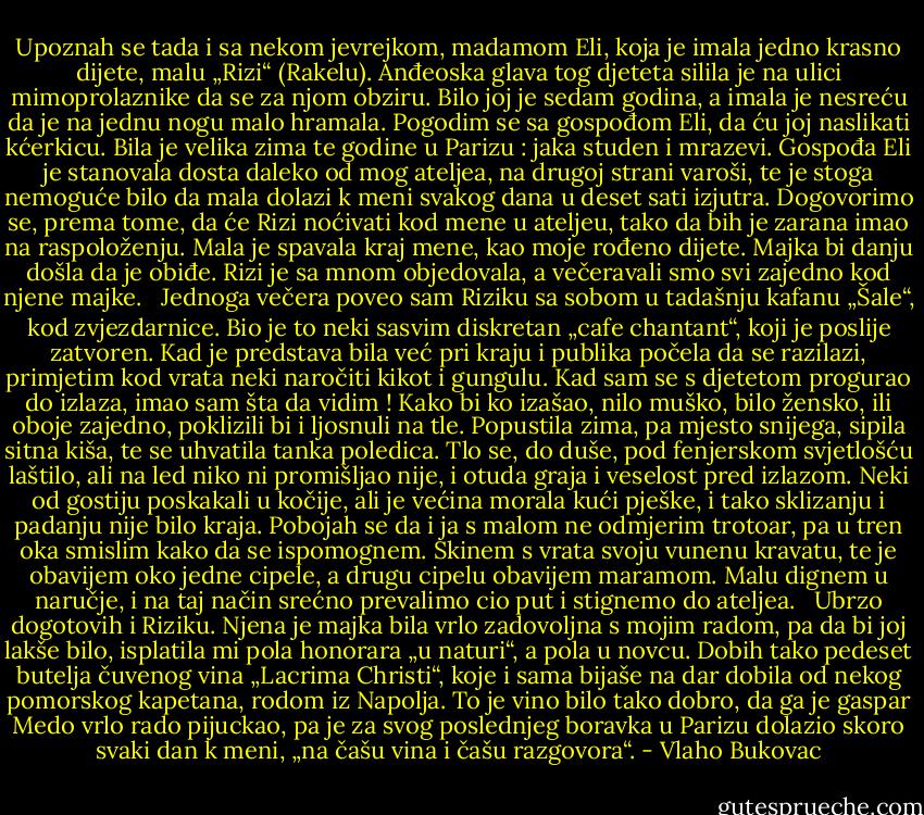 Upoznah se tada i sa nekom jevrejkom, madamom Eli, koja je imala jedno krasno dijete, malu „Rizi“ (Rakelu). Anđeoska glava tog djeteta silila je na ulici mimoprolaznike da se za njom obziru. Bilo joj je sedam godina, a imala je nesreću da je na jednu nogu malo hramala. Pogodim se sa gospođom Eli, da ću joj naslikati kćerkicu. Bila je velika zima te godine u Parizu : jaka studen i mrazevi. Gospođa Eli je stanovala dosta daleko od mog ateljea, na drugoj strani varoši, te je stoga nemoguće bilo da mala dolazi k meni svakog dana u deset sati izjutra. Dogovorimo se, prema tome, da će Rizi noćivati kod mene u ateljeu, tako da bih je zarana imao na raspoloženju. Mala je spavala kraj mene, kao moje rođeno dijete. Majka bi danju došla da je obiđe. Rizi je sa mnom objedovala, a večeravali smo svi zajedno kod njene majke. <br /><br />Jednoga večera poveo sam Riziku sa sobom u tadašnju kafanu „Šale“, kod zvjezdarnice. Bio je to neki sasvim diskretan „cafe chantant“, koji je poslije zatvoren. Kad je predstava bila već pri kraju i publika počela da se razilazi, primjetim kod vrata neki naročiti kikot i gungulu. Kad sam se s djetetom progurao do izlaza, imao sam šta da vidim ! Kako bi ko izašao, nilo muško, bilo žensko, ili oboje zajedno, poklizili bi i ljosnuli na tle. Popustila zima, pa mjesto snijega, sipila sitna kiša, te se uhvatila tanka poledica. Tlo se, do duše, pod fenjerskom svjetlošću laštilo, ali na led niko ni promišljao nije, i otuda graja i veselost pred izlazom. Neki od gostiju poskakali u kočije, ali je većina morala kući pješke, i tako sklizanju i padanju nije bilo kraja. Pobojah se da i ja s malom ne odmjerim trotoar, pa u tren oka smislim kako da se ispomognem. Skinem s vrata svoju vunenu kravatu, te je obavijem oko jedne cipele, a drugu cipelu obavijem maramom. Malu dignem u naručje, i na taj način srećno prevalimo cio put i stignemo do ateljea. <br /><br />Ubrzo dogotovih i Riziku. Njena je majka bila vrlo zadovoljna s mojim radom, pa da bi joj lakše bilo, isplatila mi pola honorara „u naturi“, a pola u novcu. Dobih tako pedeset butelja čuvenog vina „Lacrima Christi“, koje i sama bijaše na dar dobila od nekog pomorskog kapetana, rodom iz Napolja. To je vino bilo tako dobro, da ga je gaspar Medo vrlo rado pijuckao, pa je za svog poslednjeg boravka u Parizu dolazio skoro svaki dan k meni, „na čašu vina i čašu razgovora“. - Vlaho Bukovac