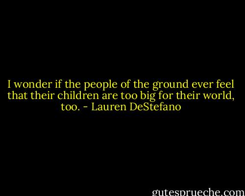 I wonder if the people of the ground ever feel that their children are too big for their world, too. - Lauren DeStefano