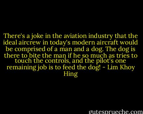 There's a joke in the aviation industry that the ideal aircrew in today's modern aircraft would be comprised of a man and a dog. The dog is there to bite the man if he so much as tries to touch the controls, and the pilot's one remaining job is to feed the dog! - Lim Khoy Hing