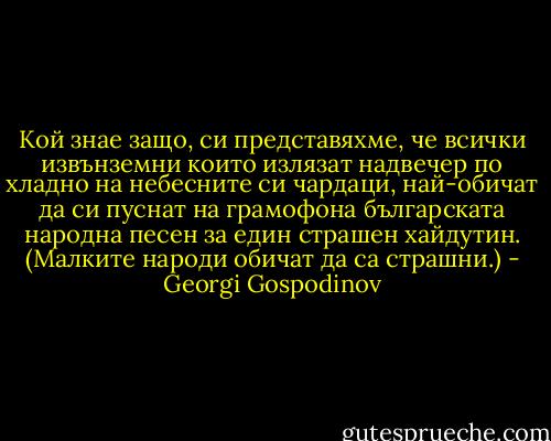Кой знае защо, си представяхме, че всички извънземни които излязат надвечер по хладно на небесните си чардаци, най-обичат да си пуснат на грамофона българската народна песен за един страшен хайдутин. (Малките народи обичат да са страшни.) - Georgi Gospodinov