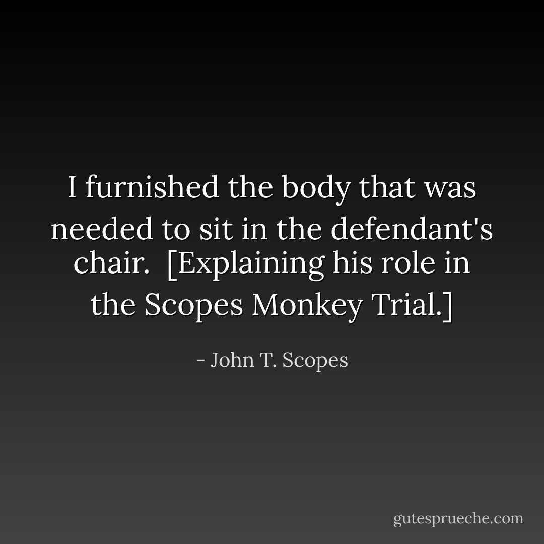 I furnished the body that was needed to sit in the defendant's chair.<br /><br />[<i>Explaining his role in the Scopes Monkey Trial</i>.] - John T. Scopes