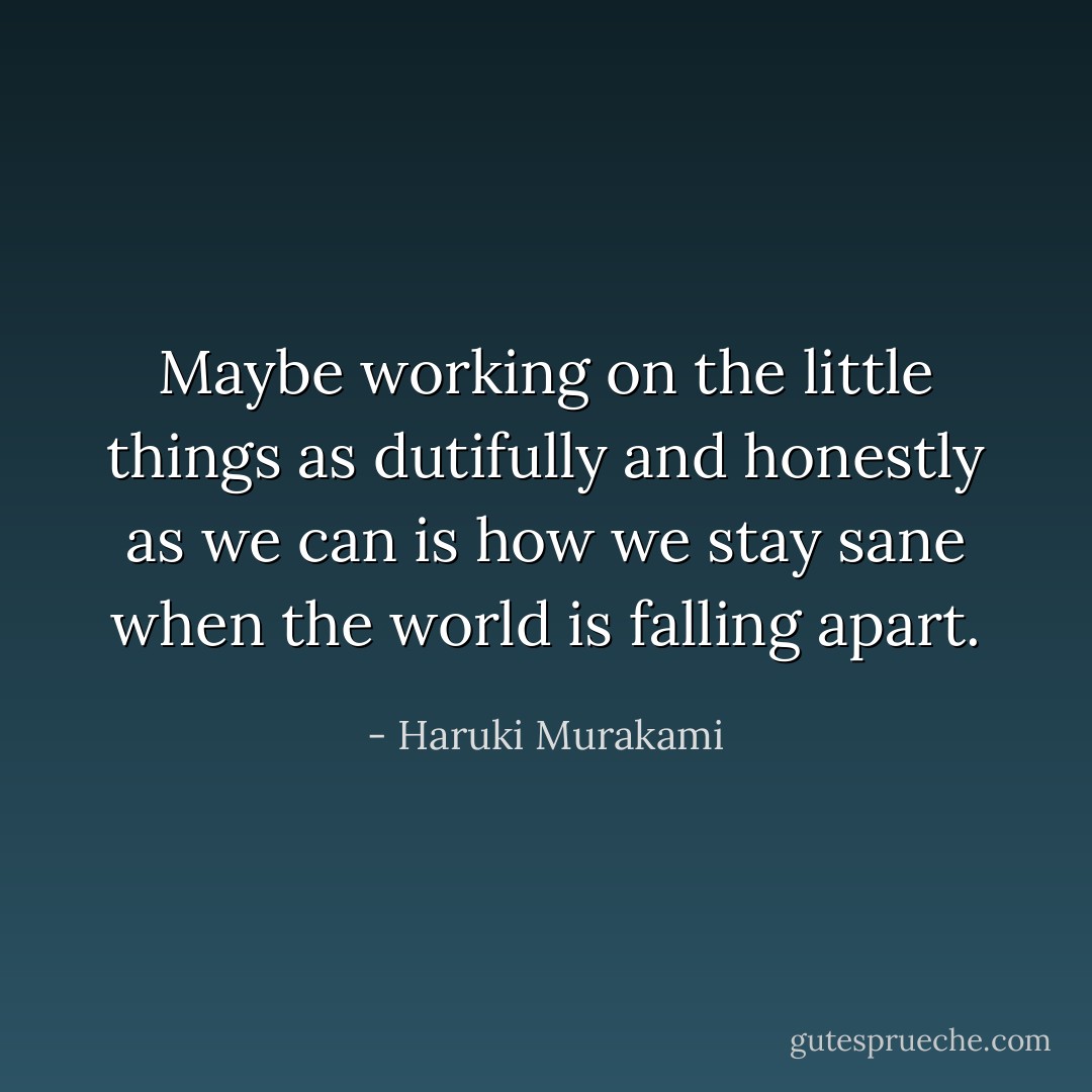 Maybe working on the little things as dutifully and honestly as we can is how we stay sane when the world is falling apart. - Haruki Murakami
