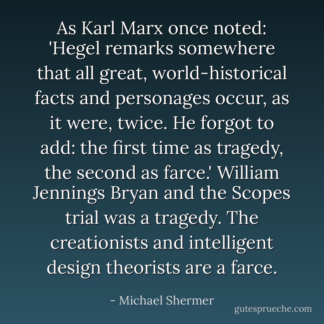 As <a href="https://www.goodreads.com/author/show/7084.Karl_Marx" title="Karl Marx" rel="nofollow noopener">Karl Marx</a> once noted: '<a href="https://www.goodreads.com/author/show/6188.Hegel" title="Hegel" rel="nofollow noopener">Hegel</a> remarks somewhere that all great, world-historical facts and personages occur, as it were, twice. He forgot to add: the first time as tragedy, the second as farce.' <a href="https://www.goodreads.com/author/show/310550.William_Jennings_Bryan" title="William Jennings Bryan" rel="nofollow noopener">William Jennings Bryan</a> and the Scopes trial was a tragedy. The creationists and intelligent design theorists are a farce. - Michael Shermer
