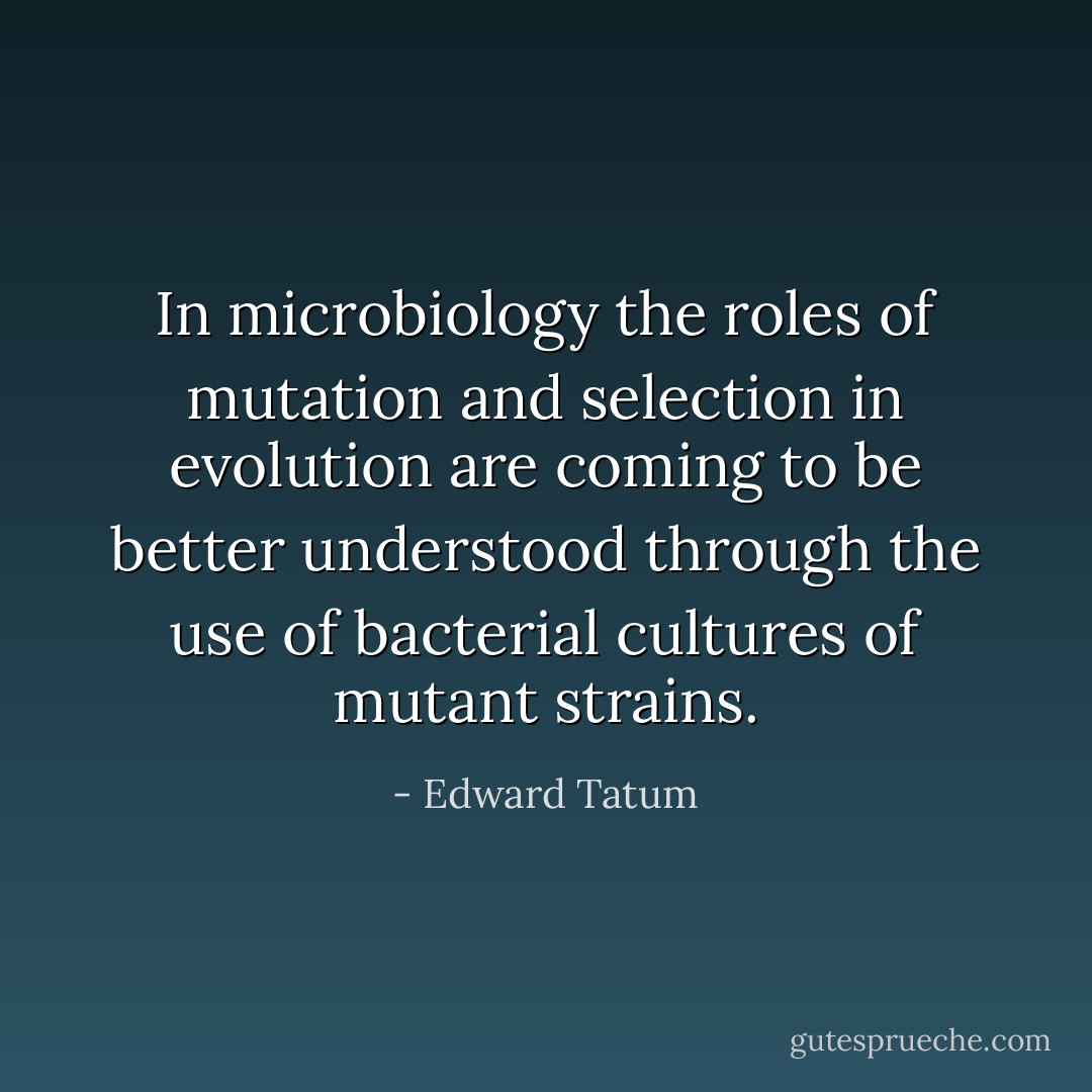 In microbiology the roles of mutation and selection in evolution are coming to be better understood through the use of bacterial cultures of mutant strains. - Edward Tatum