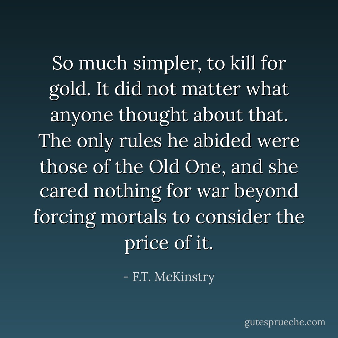 So much simpler, to kill for gold. It did not matter what anyone thought about that. The only rules he abided were those of the Old One, and she cared nothing for war beyond forcing mortals to consider the price of it. - F.T. McKinstry
