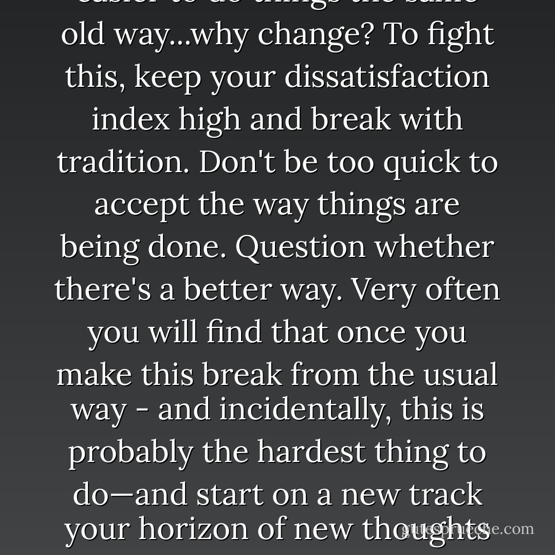 I'm convinced that the best solutions are often the ones that are counterintuitive - that challenge conventional thinking - and end in breakthroughs. It is always easier to do things the same old way...why change? To fight this, keep your dissatisfaction index high and break with tradition. Don't be too quick to accept the way things are being done. Question whether there's a better way. Very often you will find that once you make this break from the usual way - and incidentally, this is probably the hardest thing to do—and start on a new track your horizon of new thoughts immediately broadens. New ideas flow in like water. Always keep your interests broad - don't let your mind be stunted by a limited view. - Nathaniel J. Wyeth
