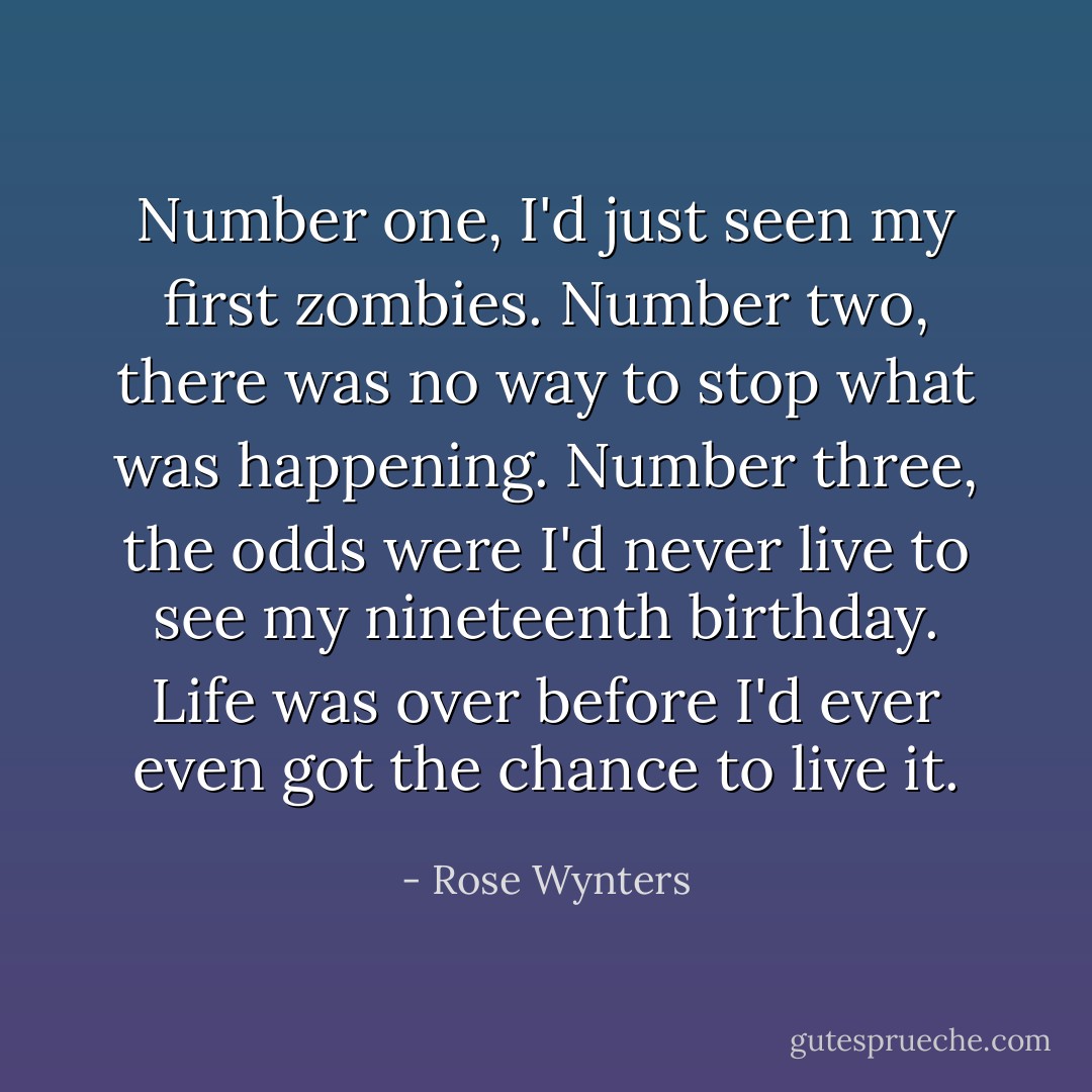 Number one, I'd just seen my first zombies. Number two, there was no way to stop what was happening. Number three, the odds were I'd never live to see my nineteenth birthday. Life was over before I'd ever even got the chance to live it. - Rose Wynters
