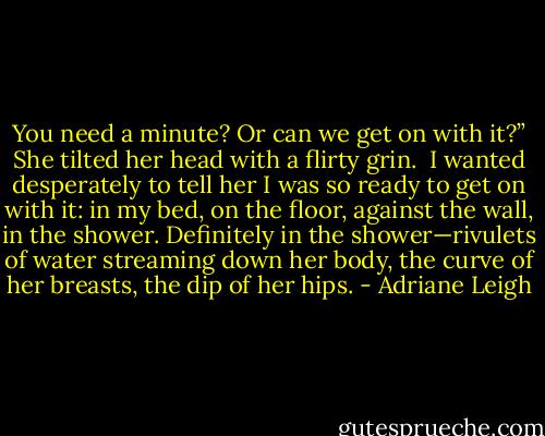 You need a minute? Or can we get on with it?” She tilted her head with a flirty grin. <br />I wanted desperately to tell her I was so ready to get on with it: in my bed, on the floor, against the wall, in the shower. Definitely in the shower—rivulets of water streaming down her body, the curve of her breasts, the dip of her hips. - Adriane Leigh