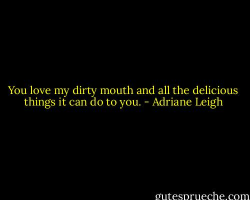 You love my dirty mouth and all the delicious things it can do to you. - Adriane Leigh