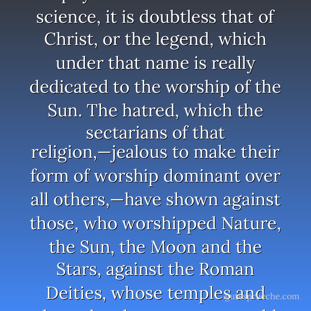 If there is one fable, which would seem entitled to escape the analysis, which we have undertaken of religious poems and sacred legends, by the laws of physical and astronomical science, it is doubtless that of Christ, or the legend, which under that name is really dedicated to the worship of the Sun. The hatred, which the sectarians of that religion,—jealous to make their form of worship dominant over all others,—have shown against those, who worshipped Nature, the Sun, the Moon and the Stars, against the Roman Deities, whose temples and altars they have upset,—would suscitate the idea, that their worship did not form a part of that otherwise universal religion. - Charles François Dupuis