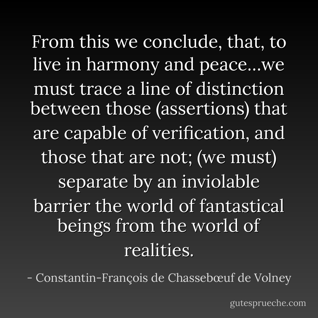 From this we conclude, that, to live in harmony and peace…we must trace a line of distinction between those (assertions) that are capable of verification, and those that are not; (we must) separate by an inviolable barrier the world of fantastical beings from the world of realities. - Constantin-François de Chassebœuf de Volney