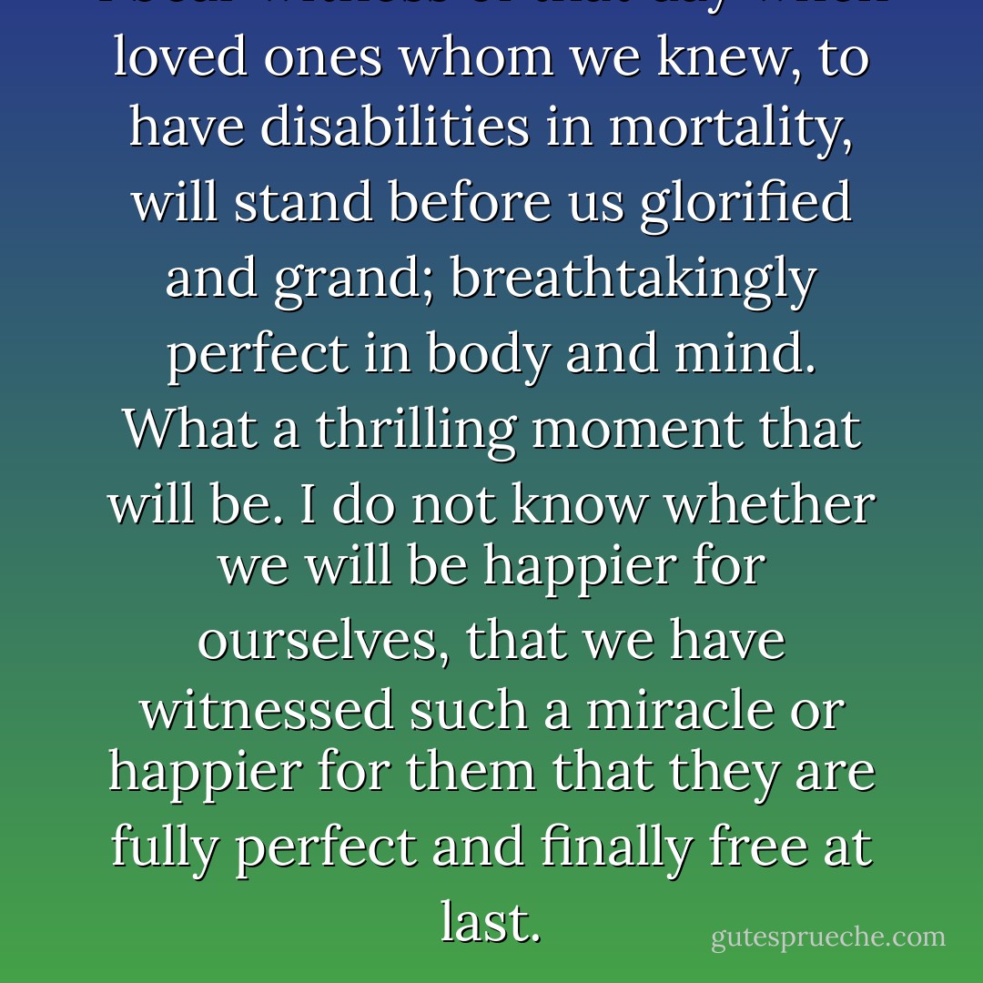 I bear witness of that day when loved ones whom we knew, to have disabilities in mortality, will stand before us glorified and grand; breathtakingly perfect in body and mind. What a thrilling moment that will be. I do not know whether we will be happier for ourselves, that we have witnessed such a miracle or happier for them that they are fully perfect and finally free at last. - Jeffrey R. Holland