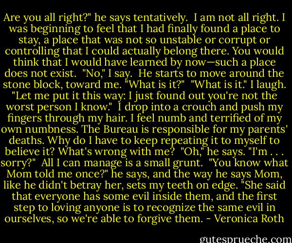 Are you all right?" he says<br />tentatively.<br /> I am not all right. I was beginning to feel that I had finally found a place to stay, a place that was not so unstable or corrupt or controlling that I could actually belong there. You would think that I would have learned by now—such a place does not exist.<br /> "No," I say.<br /> He starts to move around the stone block, toward me. "What is it?"<br /> "What is it." I laugh. "Let me put it this way: I just found out you're not the worst person I know."<br /> I drop into a crouch and push my fingers through my hair. I feel numb and terrified of my own numbness. The Bureau is responsible for my parents' deaths. Why do I have to keep repeating it to myself to believe it? What's wrong with me?<br /> "Oh," he says. "I'm . . . sorry?"<br /> All I can manage is a small grunt.<br /> "You know what Mom told me once?" he says, and the way he says Mom, like he didn't betray her, sets my teeth on edge. "She said that everyone has some evil inside them, and the first step to loving anyone is to recognize the same evil in ourselves, so we're able to forgive them. - Veronica Roth