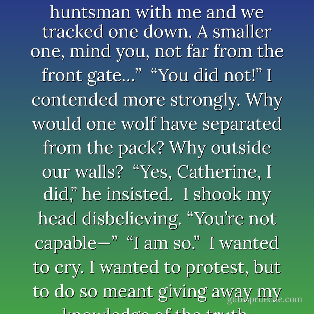 He gestured at me. “Do you like the blanket?”<br /><br />I nodded. “It’s warm.”<br /><br />“I made it. Well, actually, I didn’t skin the animal, but I did kill it….after the others pinned it down. It’s werewolf skin.”<br /><br />My heart faltered; I gripped at a wad of black fur.<br /><br />“I slayed the beast for you, Catherine. I used your sword. It was your grandmother’s idea actually, a wedding present. You mentioned how chilly you get.”<br /><br />“You didn’t slay a werewolf,” I breathed before repeating the words louder. “You did <i>not</i> slay a werewolf, Thaddeus.”<br /><br />“Oh, but I did. I took a band of huntsman with me and we tracked one down. A smaller one, mind you, not far from the front gate…”<br /><br />“You did not!” I contended more strongly. Why would one wolf have separated from the pack? Why outside our walls?<br /><br />“Yes, Catherine, I did,” he insisted.<br /><br />I shook my head disbelieving. “You’re not capable—”<br /><br />“I am so.”<br /><br />I wanted to cry. I wanted to protest, but to do so meant giving away my knowledge of the truth. Without knowing what else to do or say I changed the subject.<br /><br />“The fire’s gone out.”<br /><br />Thaddeus turned his head to check. “You’re right. I’ll see to it.”<br /><br />He fed the barrel stove until a healthy blaze was roaring. Finding me no longer a decent conversationalist, Thaddeus left with a promise to return soon with food and water. Unobserved, I gathered up the fur hide of a lost soul and curled into a ball, hugging it close to my chest. <br /><br />I cried silent tears and mourned for this unknown werewolf for days. - Richelle E. Goodrich