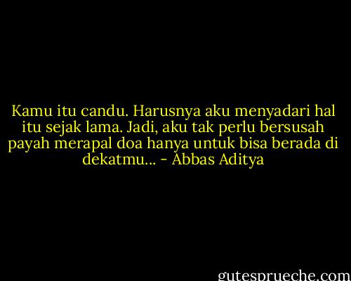 Kamu itu candu. Harusnya aku menyadari hal itu sejak lama. Jadi, aku tak perlu bersusah payah merapal doa hanya untuk bisa berada di dekatmu... - Abbas Aditya
