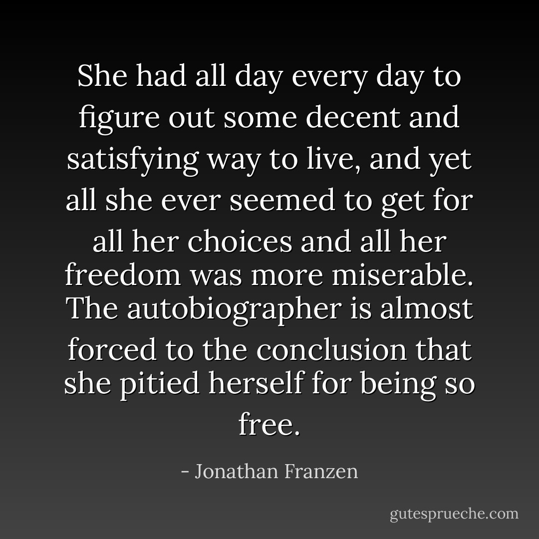 She had all day every day to figure out some decent and satisfying way to live, and yet all she ever seemed to get for all her choices and all her freedom was more miserable. The autobiographer is almost forced to the conclusion that she pitied herself for being so free. - Jonathan Franzen