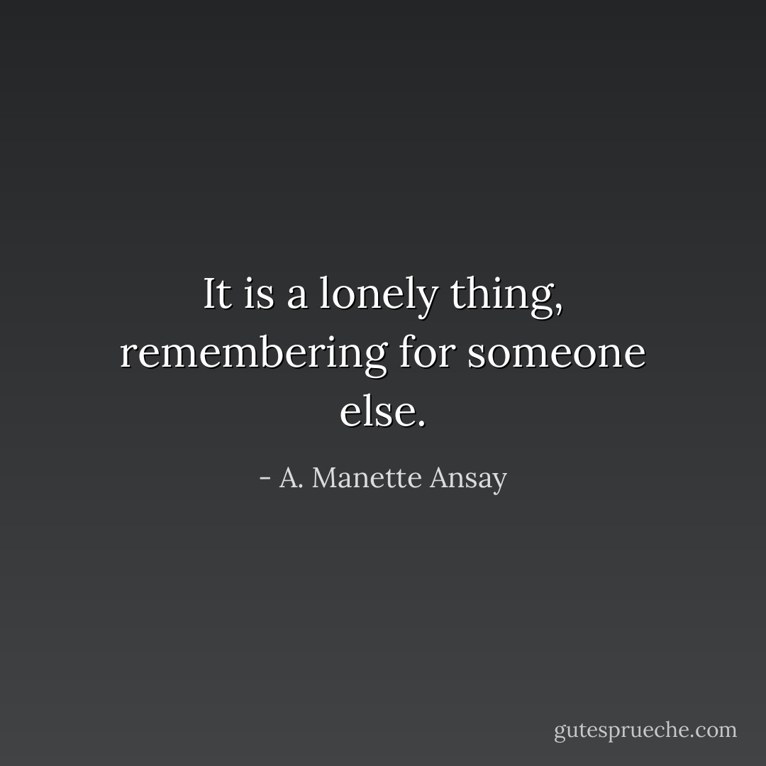 It is a lonely thing, remembering for someone else. - A. Manette Ansay