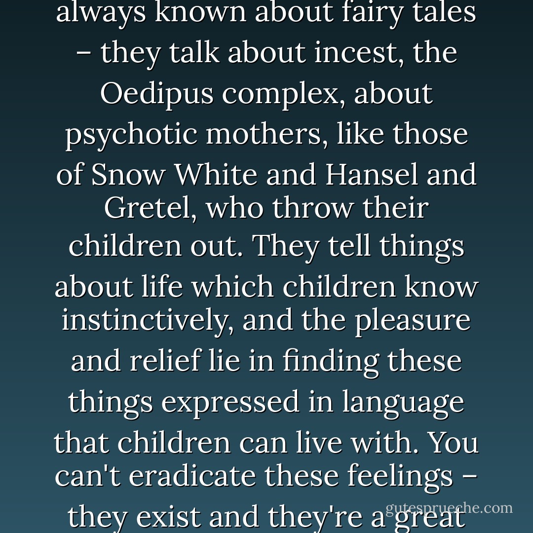 so that it isn't upsetting to anybody. It's something we've always known about fairy tales – they talk about incest, the Oedipus complex, about psychotic mothers, like those of Snow White and Hansel and Gretel, who throw their children out. They tell things about life which children know instinctively, and the pleasure and relief lie in finding these things expressed in language that children can live with. You can't eradicate these feelings – they exist and they're a great source of creative inspiration. - Maurice Sendak