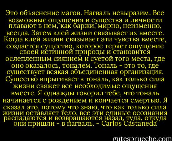 Это объяснение магов. Нагваль невыразим. Все возможные ощущения и существа и личности плавают в нем, как баржи, мирно, неизменно, всегда. Затем клей жизни связывает их вместе. Когда клей жизни связывает эти чувства вместе, создается существо, которое теряет ощущение своей истинной природы и становится ослепленным сиянием и суетой того места, где оно оказалось, тоналем. Тональ - это то, где существует всякая объединенная организация. Существо впрыгивает в тональ, как только сила жизни свяжет все необходимые ощущения вместе. Я однажды говорил тебе, что тональ начинается с рождением и кончается смертью. Я сказал это, потому что знаю, что как только сила жизни<br />оставляет тело, все эти единые осознания распадаются и возвращаются назад,<br />туда, откуда они пришли - в нагваль. - Carlos Castaneda
