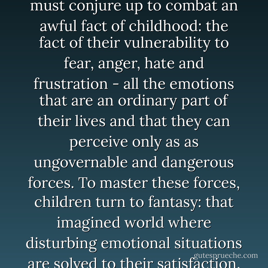 [There are] games children must conjure up to combat an awful fact of childhood: the fact of their vulnerability to fear, anger, hate and frustration - all the emotions that are an ordinary part of their lives and that they can perceive only as as ungovernable and dangerous forces. To master these forces, children turn to fantasy: that imagined world where disturbing emotional situations are solved to their satisfaction. - Maurice Sendak