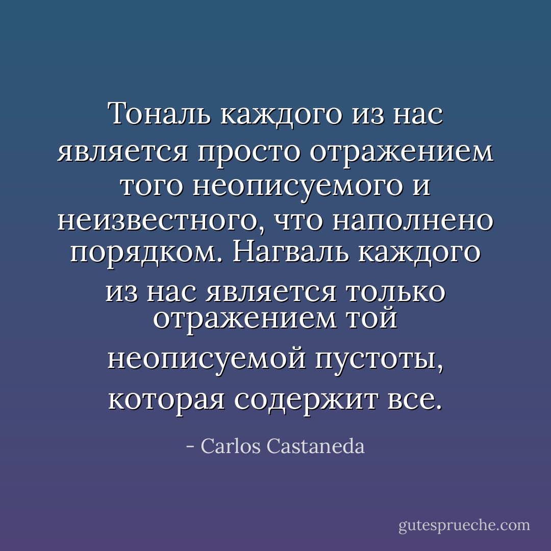 Тональ каждого из нас является просто отражением того неописуемого и неизвестного, что наполнено порядком. Нагваль каждого из нас является только отражением той неописуемой пустоты, которая содержит все. - Carlos Castaneda