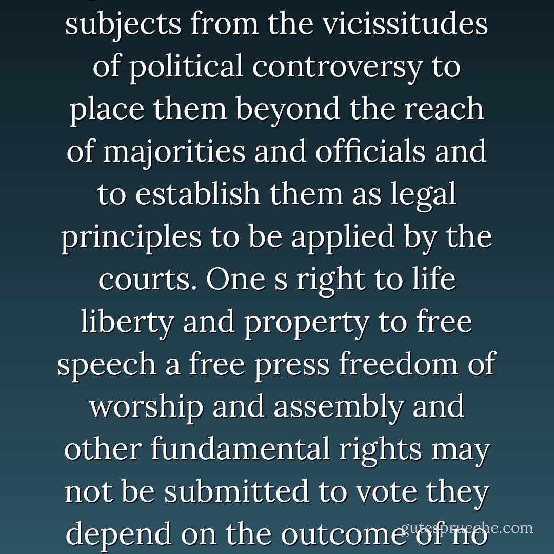 The very purpose of a Bill of Rights was to withdraw certain subjects from the vicissitudes of political controversy to place them beyond the reach of majorities and officials and to establish them as legal principles to be applied by the courts. One s right to life liberty and property to free speech a free press freedom of worship and assembly and other fundamental rights may not be submitted to vote they depend on the outcome of no elections. - Robert H. Jackson