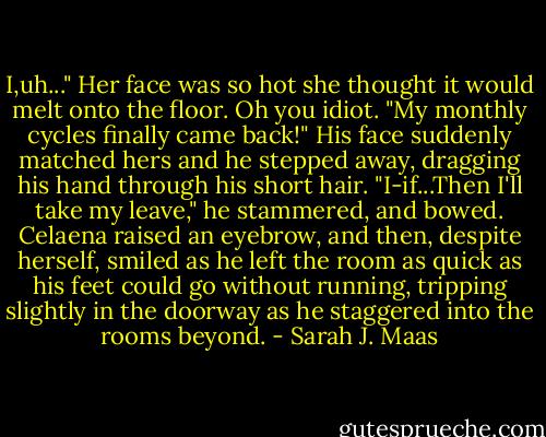 I,uh..." Her face was so hot she thought it would melt onto the floor. Oh you idiot. "My monthly cycles finally came back!"<br />His face suddenly matched hers and he stepped away, dragging his hand through his short hair. "I-if...Then I'll take my leave," he stammered, and bowed. Celaena raised an eyebrow, and then, despite herself, smiled as he left the room as quick as his feet could go without running, tripping slightly in the doorway as he staggered into the rooms beyond. - Sarah J. Maas