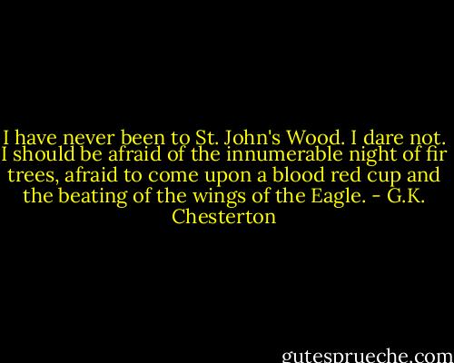 I have never been to St. John's Wood. I dare not. I should be afraid of the innumerable night of fir trees, afraid to come upon a blood red cup and the beating of the wings of the Eagle. - G.K. Chesterton