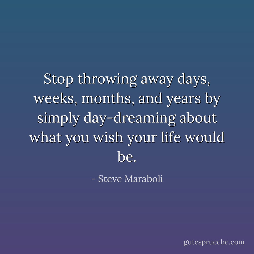 Stop throwing away days, weeks, months, and years by simply day-dreaming about what you wish your life would be. - Steve Maraboli