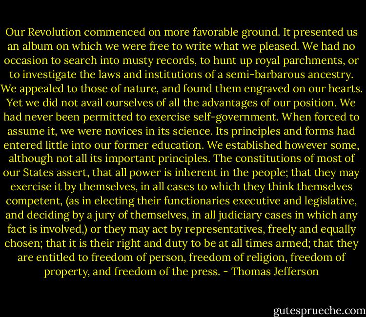 Our Revolution commenced on more favorable ground. It presented us an album on which we were free to write what we pleased. We had no occasion to search into musty records, to hunt up royal parchments, or to investigate the laws and institutions of a semi-barbarous ancestry. We appealed to those of nature, and found them engraved on our hearts. Yet we did not avail ourselves of all the advantages of our position. We had never been permitted to exercise self-government. When forced to assume it, we were novices in its science. Its principles and forms had entered little into our former education. We established however some, although not all its important principles. The constitutions of most of our States assert, that all power is inherent in the people; that they may exercise it by themselves, in all cases to which they think themselves competent, (as in electing their functionaries executive and legislative, and deciding by a jury of themselves, in all judiciary cases in which any fact is involved,) or they may act by representatives, freely and equally chosen; that it is their right and duty to be at all times armed; that they are entitled to freedom of person, freedom of religion, freedom of property, and freedom of the press. - Thomas Jefferson