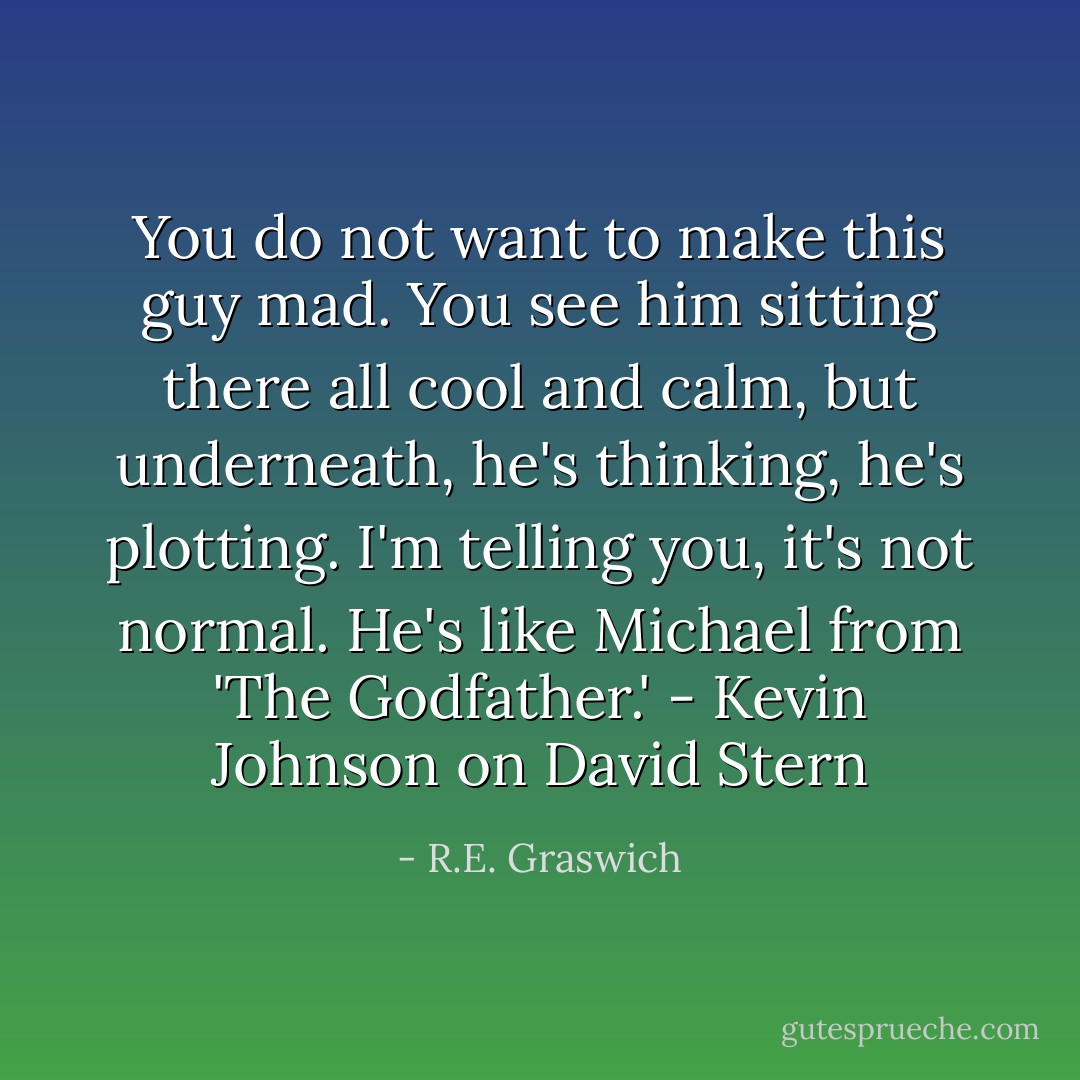 You do not want to make this guy mad. You see him sitting there all cool and calm, but underneath, he's thinking, he's plotting. I'm telling you, it's not normal. He's like Michael from 'The Godfather.' - Kevin Johnson on David Stern - R.E. Graswich