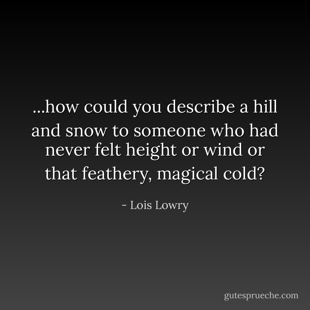 ...how could you describe a hill and snow to someone who had never felt height or wind or that feathery, magical cold? - Lois Lowry