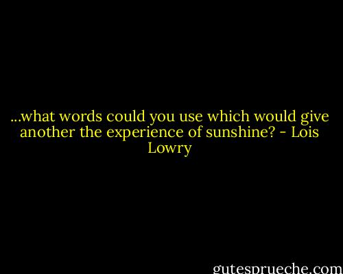 ...what words could you use which would give another the experience of sunshine? - Lois Lowry