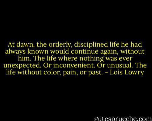 At dawn, the orderly, disciplined life he had always known would continue again, without him. The life where nothing was ever unexpected. Or inconvenient. Or unusual. The life without color, pain, or past. - Lois Lowry