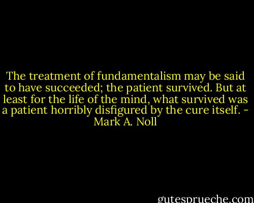 The treatment of fundamentalism may be said to have succeeded; the patient survived. But at least for the life of the mind, what survived was a patient horribly disfigured by the cure itself. - Mark A. Noll