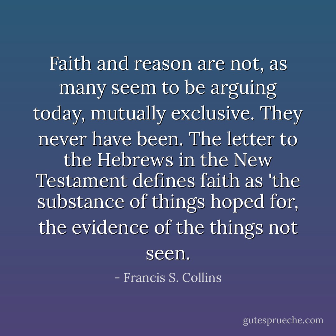 Faith and reason are not, as many seem to be arguing today, mutually exclusive. They never have been. The letter to the Hebrews in the New Testament defines faith as 'the substance of things hoped for, the evidence of the things not seen. - Francis S. Collins