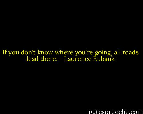 If you don't know where you're going, all roads lead there. - Laurence Eubank