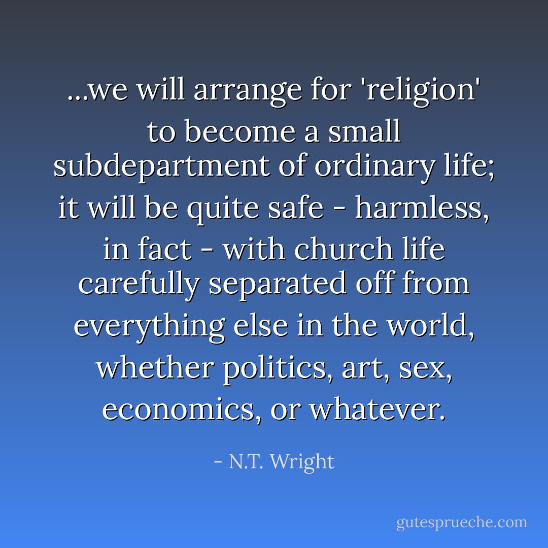 ...we will arrange for 'religion' to become a small subdepartment of ordinary life; it will be quite safe - harmless, in fact - with church life carefully separated off from everything else in the world, whether politics, art, sex, economics, or whatever. - N.T. Wright