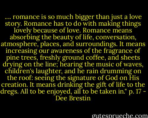 .... romance is so much bigger than just a love story. Romance has to do with making things lovely because of love. Romance means absorbing the beauty of life, conversation, atmosphere, places, and surroundings. It means increasing our awareness of the fragrance of pine trees, freshly ground coffee, and sheets drying on the line; hearing the music of waves, children's laughter, and he rain drumming on the roof: seeing the signature of God on His creation. It means drinking the gift of life to the dregs. All to be enjoyed, all to be taken in." p. 17 - Dee Brestin