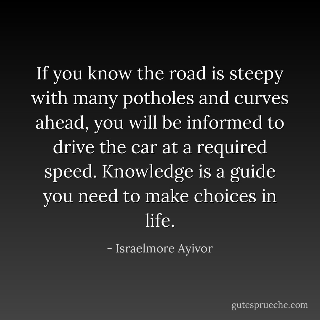 If you know the road is steepy with many potholes and curves ahead, you will be informed to drive the car at a required speed. Knowledge is a guide you need to make choices in life. - Israelmore Ayivor