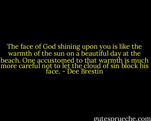 The face of God shining upon you is like the warmth of the sun on a beautiful day at the beach. One accustomed to that warmth is much more careful not to let the cloud of sin block his face. - Dee Brestin