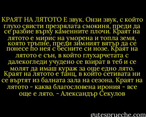 КРАЯТ НА ЛЯТОТО Е звук.<br />Онзи звук, с който глухо свисти презрялата смокиня, преди да се разбие върху каменните плочи.<br />Краят на лятото е мирис на уморена и топла земя, която тръпне, преди зимният вятър да се понесе по нея с бесните си нозе.<br />Краят на лятото е сън, в който глухарчетата с далекогледи учудено се взират в теб и се молят да имаш кураж за още едно лято.<br />Краят на лятото е танц, в който сетивата ни се въртят из балната зала на сезона.<br />Краят на лятото - каква благословена ирония - все още е лято. - Александър Секулов