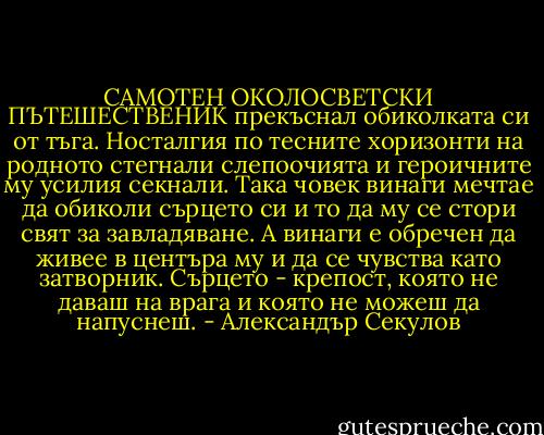 САМОТЕН ОКОЛОСВЕТСКИ ПЪТЕШЕСТВЕНИК прекъснал обиколката си от тъга.<br />Носталгия по тесните хоризонти на родното стегнали слепоочията и героичните му усилия секнали.<br />Така човек винаги мечтае да обиколи сърцето си и то да му се стори свят за завладяване.<br />А винаги е обречен да живее в центъра му и да се чувства като затворник.<br />Сърцето - крепост, която не даваш на врага и която не можеш да напуснеш. - Александър Секулов