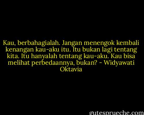 Kau, berbahagialah. Jangan menengok kembali kenangan kau-aku itu. Itu bukan lagi tentang kita. Itu hanyalah tentang kau-aku. Kau bisa melihat perbedaannya, bukan? - Widyawati Oktavia