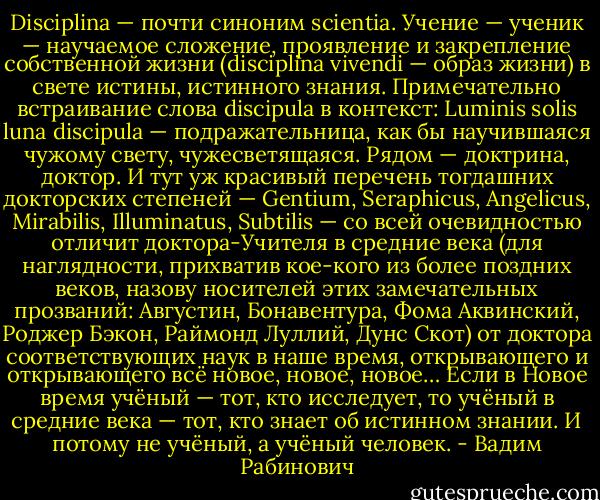 Disciplina — почти синоним scientia. Учение — ученик — научаемое сложение, проявление и закрепление собственной жизни (disciplina vivendi — образ жизни) в свете истины, истинного знания. Примечательно встраивание слова discipula в контекст: Luminis solis luna discipula — подражательница, как бы научившаяся чужому свету, чужесветящаяся. Рядом — доктрина, доктор. И тут уж красивый перечень тогдашних докторских степеней — Gentium, Seraphicus, Angelicus, Mirabilis, Illuminatus, Subtilis — со всей очевидностью отличит доктора-Учителя в средние века (для наглядности, прихватив кое-кого из более поздних веков, назову носителей этих замечательных прозваний: Августин, Бонавентура, Фома Аквинский, Роджер Бэкон, Раймонд Луллий, Дунс Скот) от доктора соответствующих наук в наше время, открывающего и открывающего всё новое, новое, новое… Если в Новое время учёный — тот, кто исследует, то учёный в средние века — тот, кто знает об истинном знании. И потому не учёный, а учёный человек. - Вадим Рабинович