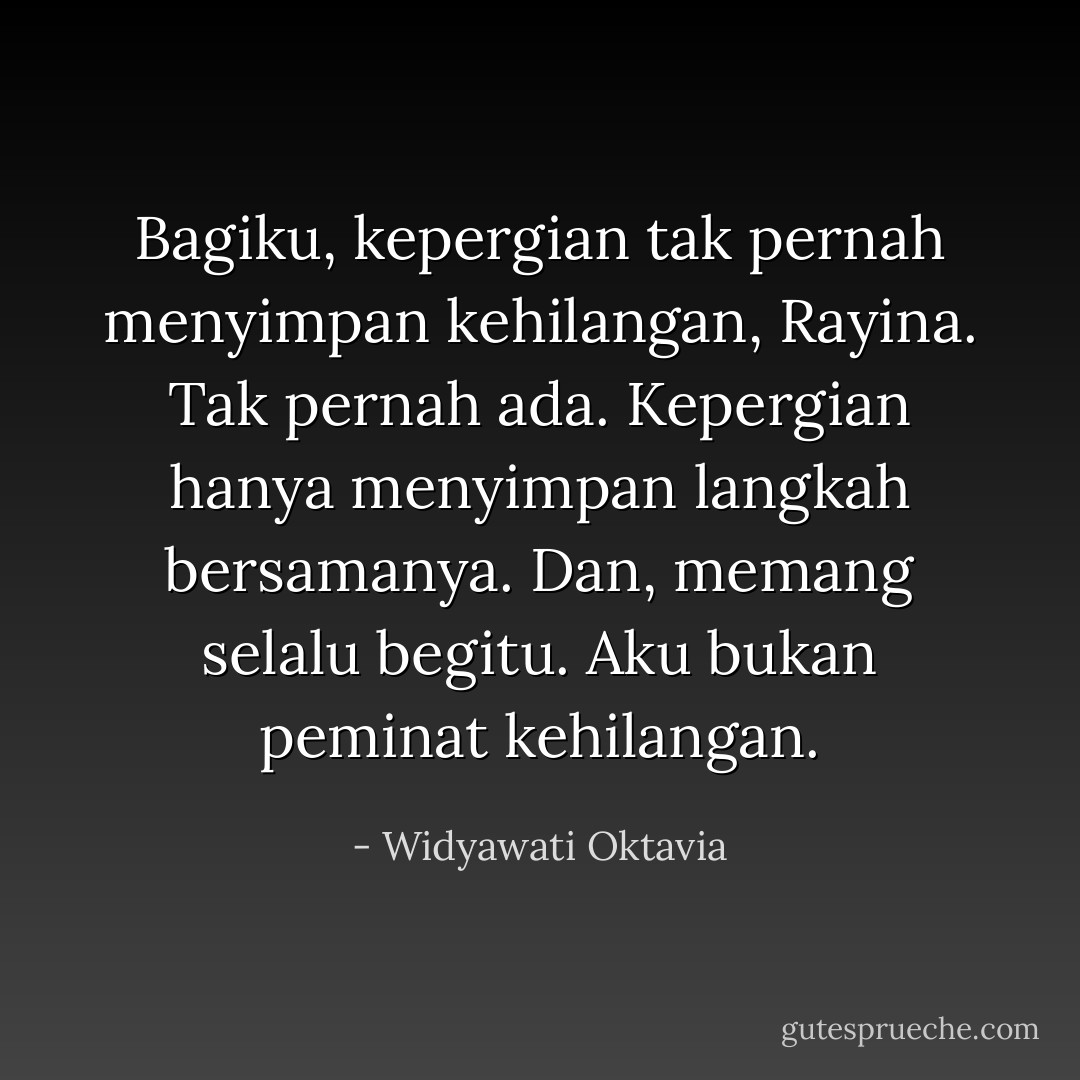 Bagiku, kepergian tak pernah menyimpan kehilangan, Rayina. Tak pernah ada. Kepergian hanya menyimpan langkah bersamanya. Dan, memang selalu begitu. Aku bukan peminat kehilangan. - Widyawati Oktavia