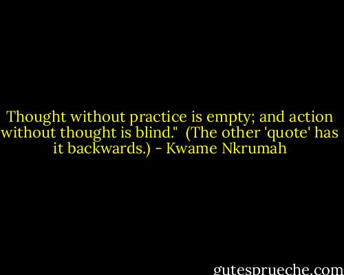 Thought without practice is empty; and action without thought is blind." <br />(The other 'quote' has it backwards.) - Kwame Nkrumah