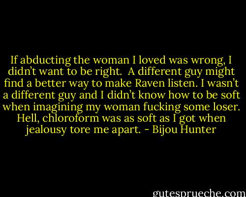 If abducting the woman I loved was wrong, I didn’t want to be right.<br /><br />A different guy might find a better way to make Raven listen. I wasn’t a different guy and I didn’t know how to be soft when imagining my woman fucking some loser. Hell, chloroform was as soft as I got when jealousy tore me apart. - Bijou Hunter