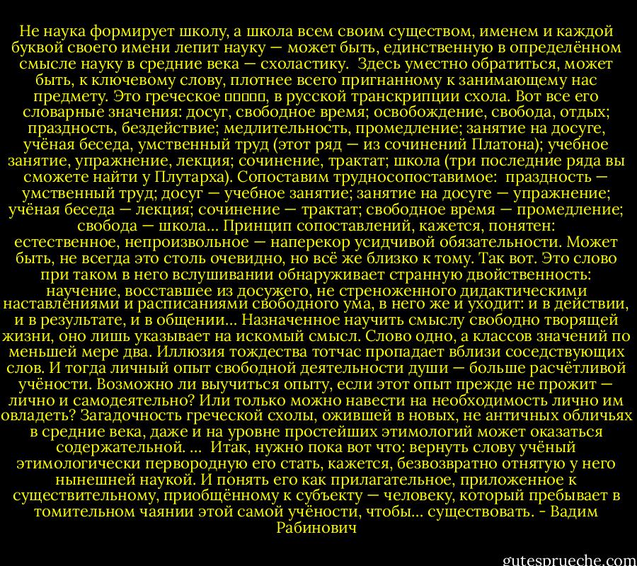 Не наука формирует школу, а школа всем своим существом, именем и каждой буквой своего имени лепит науку — может быть, единственную в определённом смысле науку в средние века — схоластику.<br /><br />Здесь уместно обратиться, может быть, к ключевому слову, плотнее всего пригнанному к занимающему нас предмету. Это греческое σχολά, в русской транскрипции схола. Вот все его словарные значения: досуг, свободное время; освобождение, свобода, отдых; праздность, бездействие; медлительность, промедление; занятие на досуге, учёная беседа, умственный труд (этот ряд — из сочинений Платона); учебное занятие, упражнение, лекция; сочинение, трактат; школа (три последние ряда вы сможете найти у Плутарха). Сопоставим трудносопоставимое:  праздность — умственный труд; досуг — учебное занятие; занятие на досуге — упражнение; учёная беседа — лекция; сочинение — трактат; свободное время — промедление; свобода — школа… Принцип сопоставлений, кажется, понятен: естественное, непроизвольное — наперекор усидчивой обязательности. Может быть, не всегда это столь очевидно, но всё же близко к тому. Так вот. Это слово при таком в него вслушивании обнаруживает странную двойственность: научение, восставшее из досужего, не стреноженного дидактическими наставлениями и расписаниями свободного ума, в него же и уходит: и в действии, и в результате, и в общении… Назначенное научить смыслу свободно творящей жизни, оно лишь указывает на искомый смысл. Слово одно, а классов значений по меньшей мере два. Иллюзия тождества тотчас пропадает вблизи соседствующих слов. И тогда личный опыт свободной деятельности души — больше расчётливой учёности. Возможно ли выучиться опыту, если этот опыт прежде не прожит — лично и самодеятельно? Или только можно навести на необходимость лично им овладеть? Загадочность греческой схолы, ожившей в новых, не античных обличьях в средние века, даже и на уровне простейших этимологий может оказаться содержательной. …<br /><br />Итак, нужно пока вот что: вернуть слову учёный этимологически первородную его стать, кажется, безвозвратно отнятую у него нынешней наукой. И понять его как прилагательное, приложенное к существительному, приобщённому к субъекту — человеку, который пребывает в томительном чаянии этой самой учёности, чтобы… существовать. - Вадим Рабинович